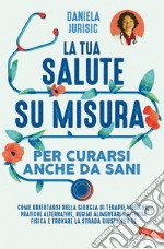 La tua salute su misura per curarsi anche da sani. Come orientarsi nella giungla di terapie mediche, pratiche alternative, regimi alimentari e attività fisica e trovare la strada giusta per te libro