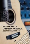 Registrare la chitarra acustica. Suggerimenti per il perfetto Home Recording dai più importanti ingegneri del suono libro di Bazzani Daniele