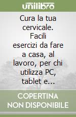 Cura la tua cervicale. Facili esercizi da fare a casa, al lavoro, per chi utilizza PC, tablet e smartphone libro