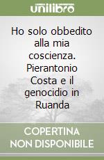 Ho solo obbedito alla mia coscienza. Pierantonio Costa e il genocidio in Ruanda libro