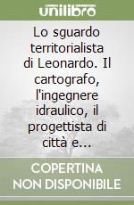 Lo sguardo territorialista di Leonardo. Il cartografo, l'ingegnere idraulico, il progettista di città e territori libro