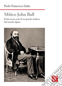 Mitico John Ball. Il lato meno noto di un grande studioso del mondo alpino libro