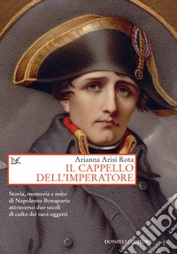 Il cappello dell'imperatore. Storia, memoria e mito di Napoleone Bonaparte attraverso due secoli di culto dei suoi oggetti