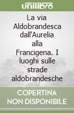 La via Aldobrandesca dall'Aurelia alla Francigena. I luoghi sulle strade aldobrandesche libro