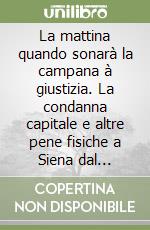 La mattina quando sonarà la campana à giustizia. La condanna capitale e altre pene fisiche a Siena dal Medioevo all'Ottocento libro