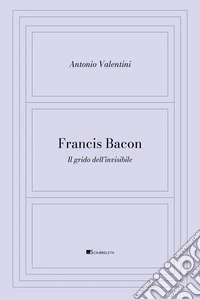 Francis Bacon. Il grido dell'invisibile libro