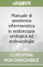 Manuale di assistenza infermieristica in endoscopia urologica ed endourologia libro