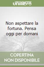 Non aspettare la fortuna. Pensa oggi per domani libro