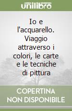 Io e l'acquarello. Viaggio attraverso i colori, le carte e le tecniche di pittura libro