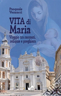 Vita di Maria. Viaggio tra racconti, reliquie e preghiera. Ediz. illustrata libro