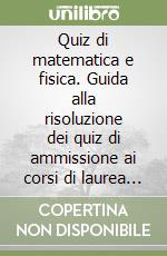 Quiz di matematica e fisica. Guida alla risoluzione dei quiz di ammissione ai corsi di laurea in medicina, odontoiatria e veterinaria libro