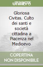 Gloriosa Civitas. Culto dei santi e società cittadina a Piacenza nel Medioevo