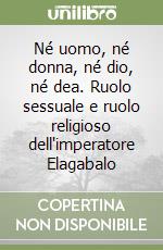 Né uomo, né donna, né dio, né dea. Ruolo sessuale e ruolo religioso dell'imperatore Elagabalo