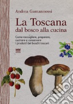 La Toscana dal bosco alla cucina. Come raccogliere, preparare, cucinare e conservare i prodotti dei boschi toscani libro