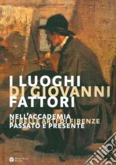I luoghi di Giovanni Fattori. Nell'Accademia di Belle Arti di Firenze. Passato e presente