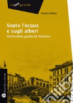 Sopra l'acqua e sugli alberi. Un'insolita guida di Venezia libro