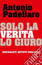 Solo la verità lo giuro. Giornalisti Artisti Pagliacci libro