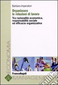Organizzare le relazioni di lavoro. Tra razionalità economica, responsabilità sociale ed efficacia organizzativa libro