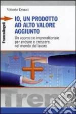 Io, un prodotto ad alto valore aggiunto. Un approccio imprenditoriale per entrare e crescere nel mondo del lavoro libro