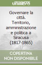 Governare la città. Territorio, amministrazione e politica a Siracusa (1817-1865) libro