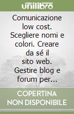 Comunicazione low cost. Scegliere nomi e colori. Creare da sé il sito web. Gestire blog e forum per comunicare con i clienti libro