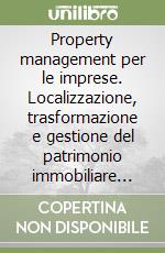 Property management per le imprese. Localizzazione, trasformazione e gestione del patrimonio immobiliare aziendale: esigenze, criticità, soluzione libro