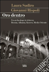 Oro dentro. Un archeologo in trincea: Bosnia, Albania, Kosovo, Medio Oriente