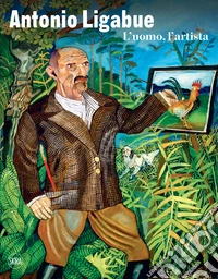 Antonio Ligabue. L'uomo, l'artista. Ediz. illustrata