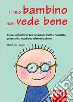 Il mio bambino non vede bene. Come orientarsi tra occhiali, lenti a contatto, ginnastica oculare, alimentazione libro