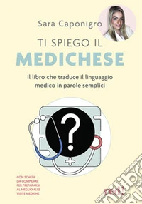 Ti spiego il medichese. Il libro che traduce il linguaggio medico in parole semplici libro