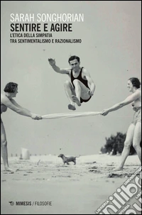 Sentire e agire. L'etica della simpatia tra sentimentalismo e razionalismo libro