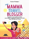 Una mamma travel blogger. Ti racconto la mia esperienza diretta: come continuo a guadagnare viaggiando col bimbo e perché funziona il mio blog libro