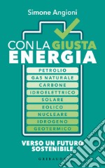 Con la giusta energia. Petrolio, gas naturale, carbone, idroelettrico, solare, eolico, nucleare, idrogeno, geotermico. Perché è importante sapere di cosa stiamo parlando