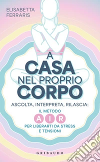 A casa nel proprio corpo. Ascolta, Interpreta, Rilascia: il metodo AIR per liberarti da stress e tensioni libro
