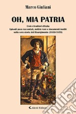 Oh, mia patria. Eroi e traditori d'italia. Episodi poco raccontati, notizie rare e documenti inediti sulla vera storia del Risorgimento (1850-1870) libro