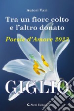 Tra un fiore colto e l'altro donato. Giglio. Poesie d'amore libro