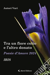 Tra un fiore colto e l'altro donato. Iris. Poesie d'amore libro