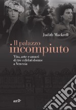 Il palazzo incompiuto. Vita, arte e amori di tre celebri donne a Venezia libro