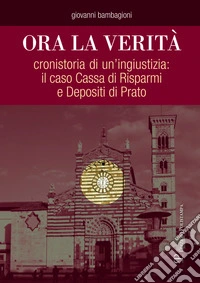 Ora la verità. Cronistoria di un'ingiustizia: il caso Cassa di Risparmi e depositi di Prato libro