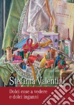 Stefania Valentini. Dolci cose a vedere e dolci inganni. Ediz. illustrata libro