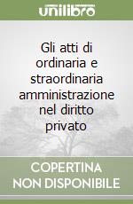 Gli atti di ordinaria e straordinaria amministrazione nel diritto privato libro