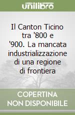 Il Canton Ticino tra '800 e '900. La mancata industrializzazione di una regione di frontiera libro