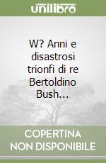 W? Anni e disastrosi trionfi di re Bertoldino Bush... libro