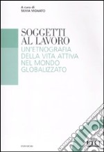 Soggetti al lavoro. Un'etnografia della vita attiva nel mondo globalizzato libro