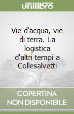 Vie d'acqua, vie di terra. La logistica d'altri tempi a Collesalvetti libro