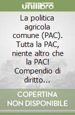 La politica agricola comune (PAC). Tutta la PAC, niente altro che la PAC! Compendio di diritto agrario comunitario