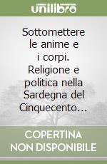 Sottomettere le anime e i corpi. Religione e politica nella Sardegna del Cinquecento... libro