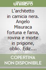 L'architetto in camicia nera. Angelo Misuraca fortuna e fama, rovina e morte in prigione, oblio. Ediz. illustrata