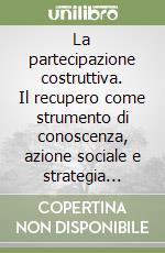 La partecipazione costruttiva. Il recupero come strumento di conoscenza, azione sociale e strategia responsabile libro