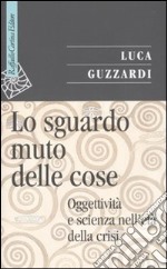 Lo Sguardo muto delle cose. Oggettività e scienza nell'era della crisi libro